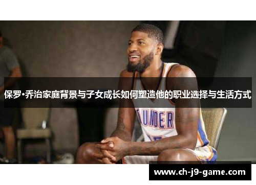 保罗·乔治家庭背景与子女成长如何塑造他的职业选择与生活方式 保罗·乔治家庭背景与子女成长如何塑造他的职业选择与生活方式