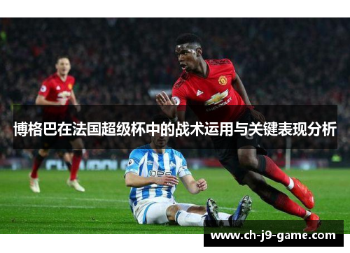 博格巴在法国超级杯中的战术运用与关键表现分析 博格巴在法国超级杯中的战术运用与关键表现分析