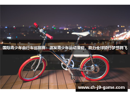 国际青少年自行车巡回赛:激发青少年运动潜能,助力全球骑行梦想腾飞 国际青少年自行车巡回赛:激发青少年运动潜能,助力全球骑行梦想腾飞