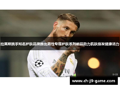 拉莫斯携手知名护肤品牌推出男性专属护肤系列新品助力肌肤焕发健康活力 拉莫斯携手知名护肤品牌推出男性专属护肤系列新品助力肌肤焕发健康活力