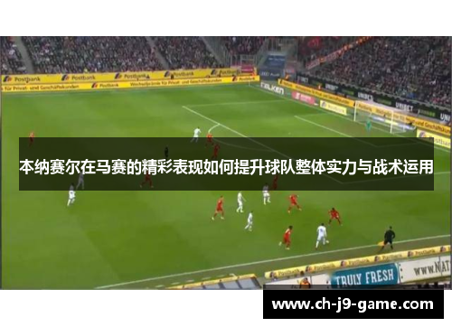 本纳赛尔在马赛的精彩表现如何提升球队整体实力与战术运用