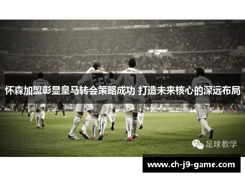 怀森加盟彰显皇马转会策略成功 打造未来核心的深远布局 怀森加盟彰显皇马转会策略成功 打造未来核心的深远布局