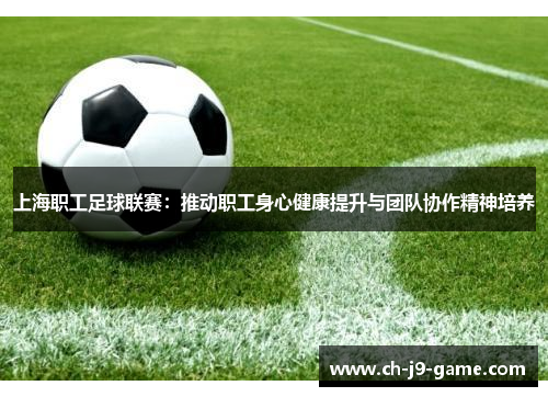 上海职工足球联赛:推动职工身心健康提升与团队协作精神培养 上海职工足球联赛:推动职工身心健康提升与团队协作精神培养