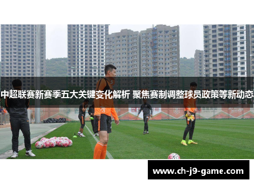 中超联赛新赛季五大关键变化解析 聚焦赛制调整球员政策等新动态 中超联赛新赛季五大关键变化解析 聚焦赛制调整球员政策等新动态