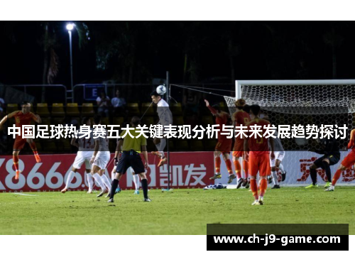 中国足球热身赛五大关键表现分析与未来发展趋势探讨 中国足球热身赛五大关键表现分析与未来发展趋势探讨