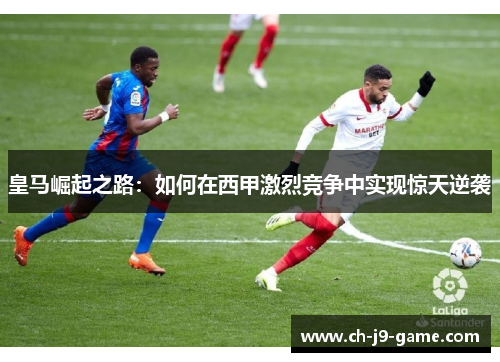 皇马崛起之路:如何在西甲激烈竞争中实现惊天逆袭 皇马崛起之路:如何在西甲激烈竞争中实现惊天逆袭
