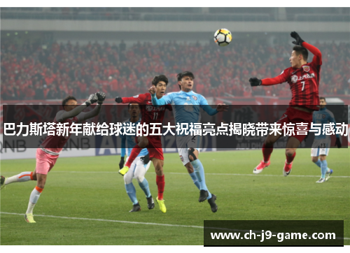 巴力斯塔新年献给球迷的五大祝福亮点揭晓带来惊喜与感动 巴力斯塔新年献给球迷的五大祝福亮点揭晓带来惊喜与感动