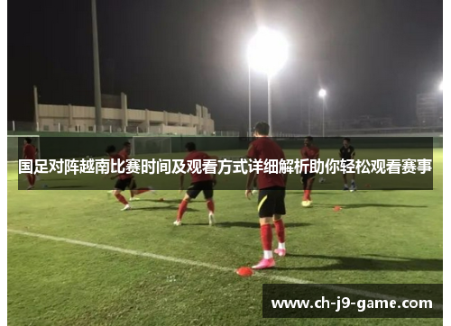 国足对阵越南比赛时间及观看方式详细解析助你轻松观看赛事 国足对阵越南比赛时间及观看方式详细解析助你轻松观看赛事