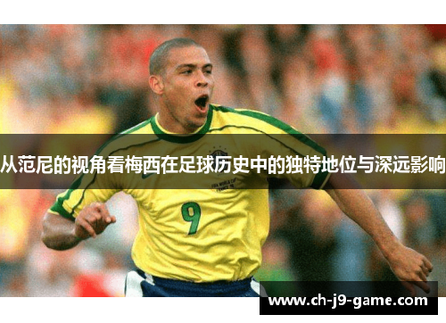 从范尼的视角看梅西在足球历史中的独特地位与深远影响 从范尼的视角看梅西在足球历史中的独特地位与深远影响
