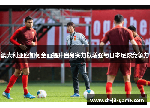 澳大利亚应如何全面提升自身实力以增强与日本足球竞争力 澳大利亚应如何全面提升自身实力以增强与日本足球竞争力