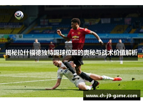 揭秘拉什福德独特踢球位置的奥秘与战术价值解析 揭秘拉什福德独特踢球位置的奥秘与战术价值解析