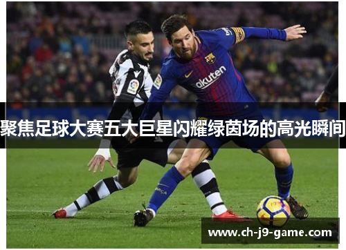 聚焦足球大赛五大巨星闪耀绿茵场的高光瞬间 聚焦足球大赛五大巨星闪耀绿茵场的高光瞬间