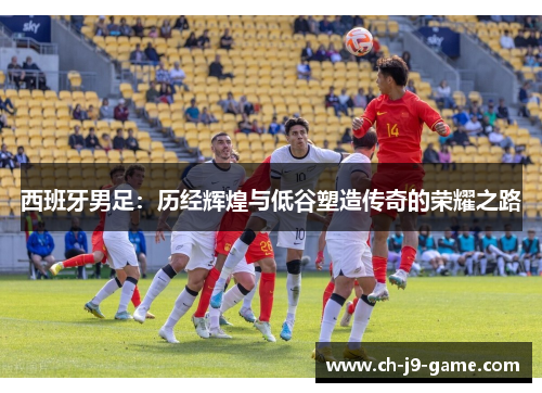 西班牙男足:历经辉煌与低谷塑造传奇的荣耀之路 西班牙男足:历经辉煌与低谷塑造传奇的荣耀之路