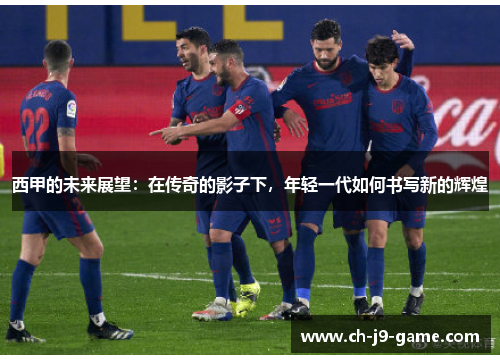 西甲的未来展望:在传奇的影子下,年轻一代如何书写新的辉煌 西甲的未来展望:在传奇的影子下,年轻一代如何书写新的辉煌