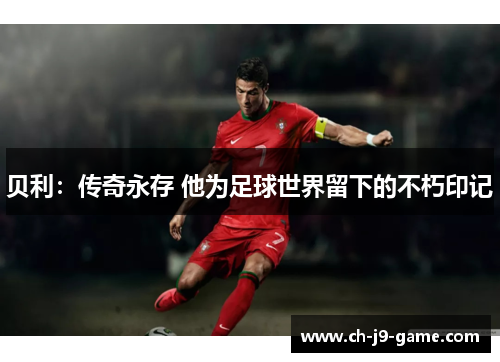 贝利:传奇永存 他为足球世界留下的不朽印记 贝利:传奇永存 他为足球世界留下的不朽印记