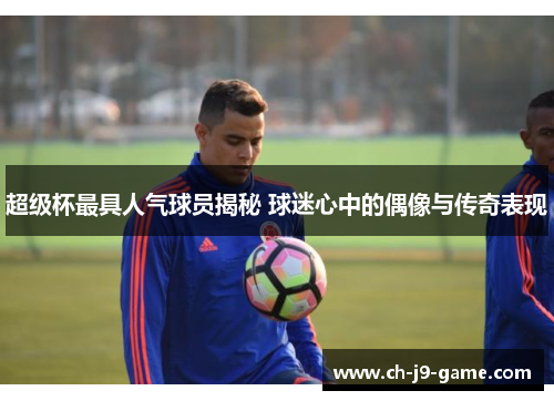 超级杯最具人气球员揭秘 球迷心中的偶像与传奇表现 超级杯最具人气球员揭秘 球迷心中的偶像与传奇表现