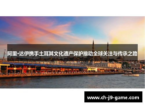 阿里·达伊携手土耳其文化遗产保护推动全球关注与传承之路