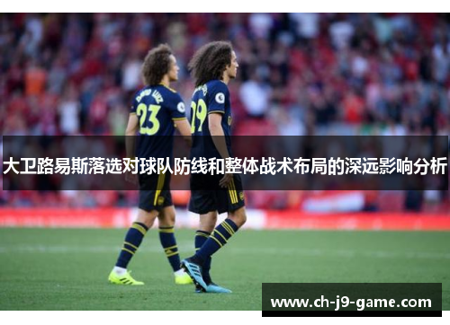 大卫路易斯落选对球队防线和整体战术布局的深远影响分析 大卫路易斯落选对球队防线和整体战术布局的深远影响分析
