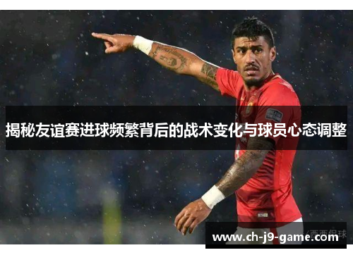揭秘友谊赛进球频繁背后的战术变化与球员心态调整 揭秘友谊赛进球频繁背后的战术变化与球员心态调整